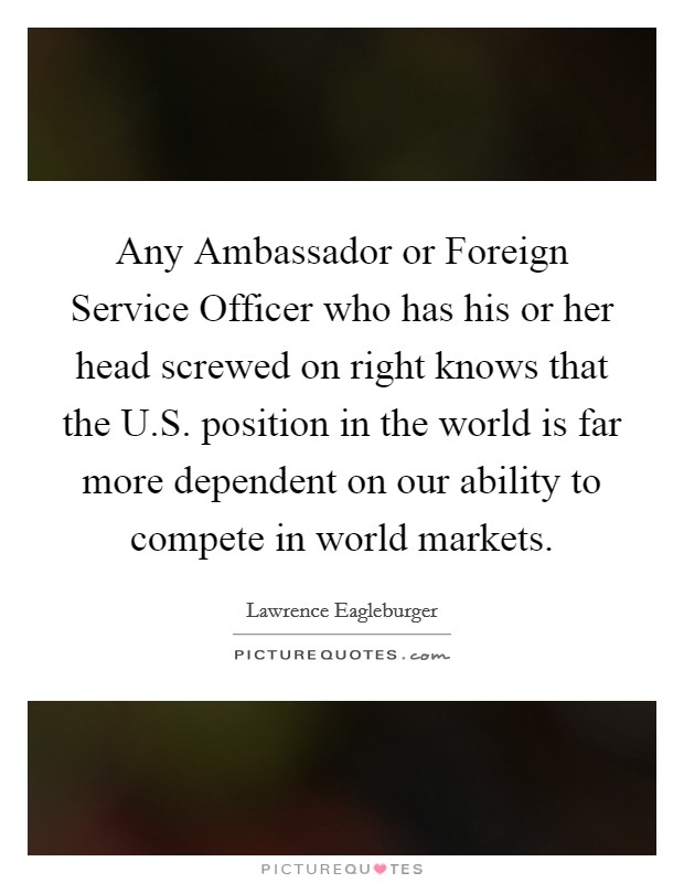 Any Ambassador or Foreign Service Officer who has his or her head screwed on right knows that the U.S. position in the world is far more dependent on our ability to compete in world markets. Picture Quote #1