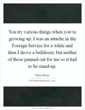 You try various things when you’re growing up. I was an attache in the Foreign Service for a while and then I drove a bulldozer, but neither of those panned out for me so it had to be stand-up Picture Quote #1