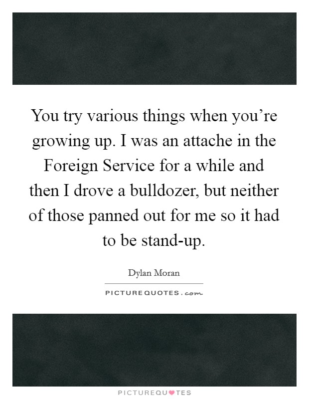 You try various things when you're growing up. I was an attache in the Foreign Service for a while and then I drove a bulldozer, but neither of those panned out for me so it had to be stand-up. Picture Quote #1
