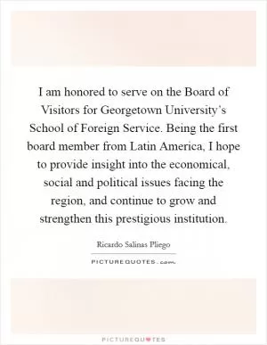 I am honored to serve on the Board of Visitors for Georgetown University’s School of Foreign Service. Being the first board member from Latin America, I hope to provide insight into the economical, social and political issues facing the region, and continue to grow and strengthen this prestigious institution Picture Quote #1