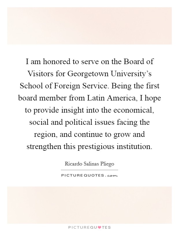 I am honored to serve on the Board of Visitors for Georgetown University's School of Foreign Service. Being the first board member from Latin America, I hope to provide insight into the economical, social and political issues facing the region, and continue to grow and strengthen this prestigious institution. Picture Quote #1