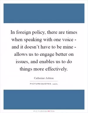 In foreign policy, there are times when speaking with one voice - and it doesn’t have to be mine - allows us to engage better on issues, and enables us to do things more effectively Picture Quote #1