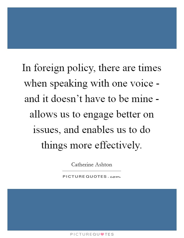 In foreign policy, there are times when speaking with one voice - and it doesn't have to be mine - allows us to engage better on issues, and enables us to do things more effectively. Picture Quote #1