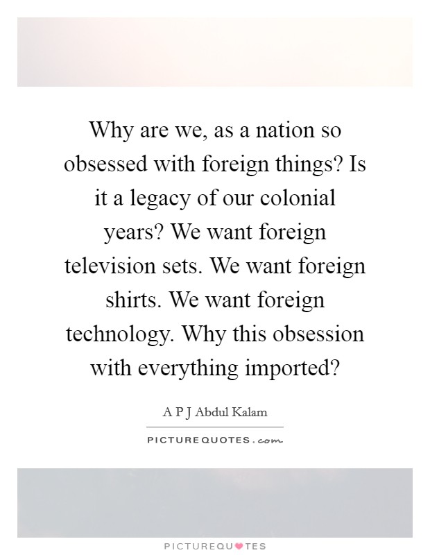 Why are we, as a nation so obsessed with foreign things? Is it a legacy of our colonial years? We want foreign television sets. We want foreign shirts. We want foreign technology. Why this obsession with everything imported? Picture Quote #1
