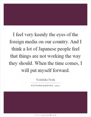 I feel very keenly the eyes of the foreign media on our country. And I think a lot of Japanese people feel that things are not working the way they should. When the time comes, I will put myself forward Picture Quote #1