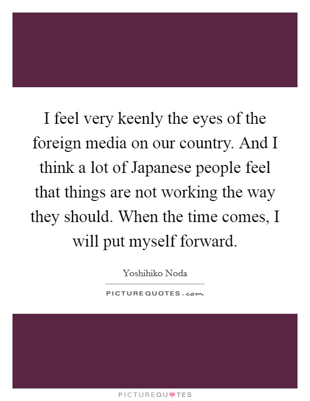 I feel very keenly the eyes of the foreign media on our country. And I think a lot of Japanese people feel that things are not working the way they should. When the time comes, I will put myself forward. Picture Quote #1