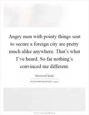 Angry men with pointy things sent to secure a foreign city are pretty much alike anywhere. That’s what I’ve heard. So far nothing’s convinced me different Picture Quote #1