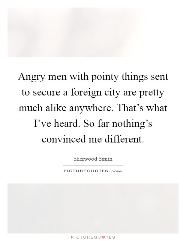 Angry men with pointy things sent to secure a foreign city are pretty much alike anywhere. That's what I've heard. So far nothing's convinced me different. Picture Quote #1