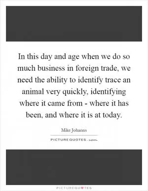 In this day and age when we do so much business in foreign trade, we need the ability to identify trace an animal very quickly, identifying where it came from - where it has been, and where it is at today Picture Quote #1