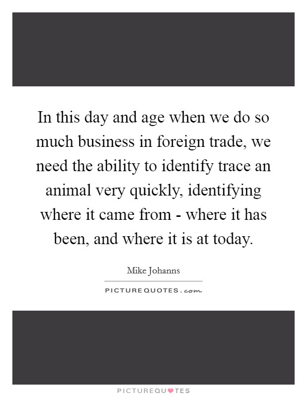 In this day and age when we do so much business in foreign trade, we need the ability to identify trace an animal very quickly, identifying where it came from - where it has been, and where it is at today. Picture Quote #1