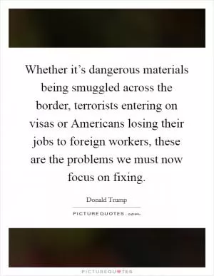 Whether it’s dangerous materials being smuggled across the border, terrorists entering on visas or Americans losing their jobs to foreign workers, these are the problems we must now focus on fixing Picture Quote #1