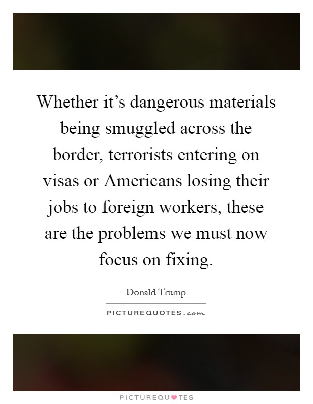 Whether it's dangerous materials being smuggled across the border, terrorists entering on visas or Americans losing their jobs to foreign workers, these are the problems we must now focus on fixing. Picture Quote #1