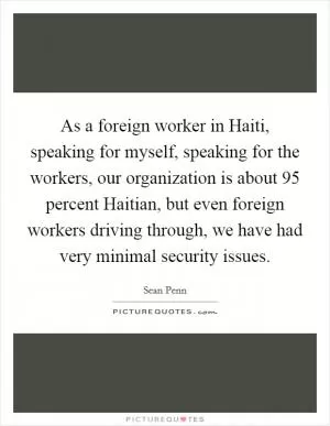 As a foreign worker in Haiti, speaking for myself, speaking for the workers, our organization is about 95 percent Haitian, but even foreign workers driving through, we have had very minimal security issues Picture Quote #1