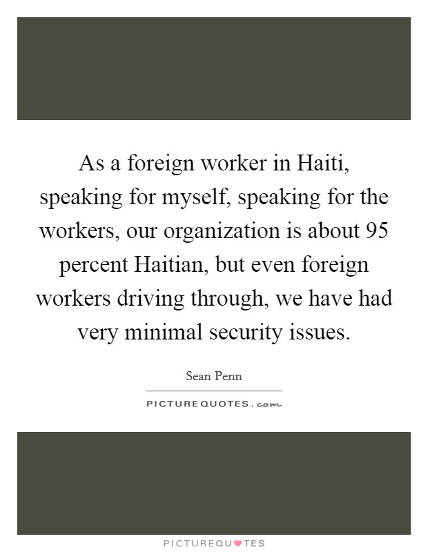 As a foreign worker in Haiti, speaking for myself, speaking for the workers, our organization is about 95 percent Haitian, but even foreign workers driving through, we have had very minimal security issues. Picture Quote #1