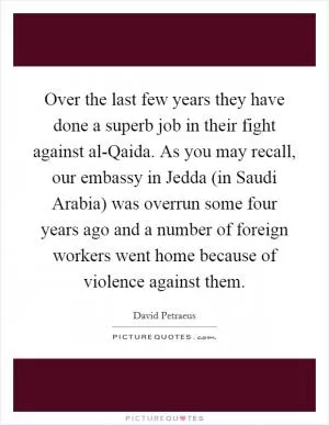 Over the last few years they have done a superb job in their fight against al-Qaida. As you may recall, our embassy in Jedda (in Saudi Arabia) was overrun some four years ago and a number of foreign workers went home because of violence against them Picture Quote #1
