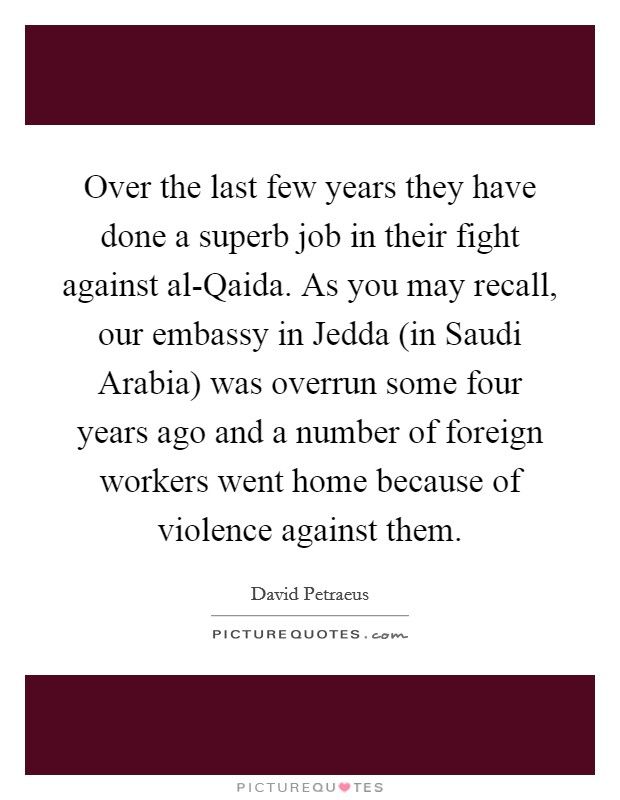 Over the last few years they have done a superb job in their fight against al-Qaida. As you may recall, our embassy in Jedda (in Saudi Arabia) was overrun some four years ago and a number of foreign workers went home because of violence against them. Picture Quote #1