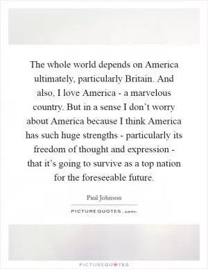 The whole world depends on America ultimately, particularly Britain. And also, I love America - a marvelous country. But in a sense I don’t worry about America because I think America has such huge strengths - particularly its freedom of thought and expression - that it’s going to survive as a top nation for the foreseeable future Picture Quote #1