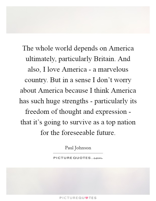 The whole world depends on America ultimately, particularly Britain. And also, I love America - a marvelous country. But in a sense I don't worry about America because I think America has such huge strengths - particularly its freedom of thought and expression - that it's going to survive as a top nation for the foreseeable future. Picture Quote #1