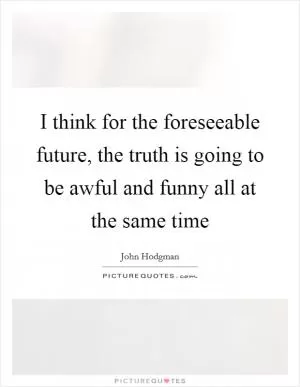 I think for the foreseeable future, the truth is going to be awful and funny all at the same time Picture Quote #1