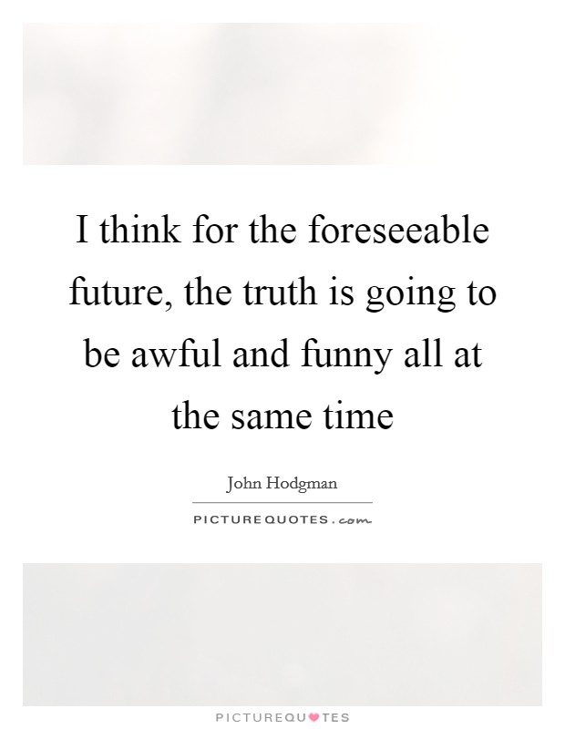 I think for the foreseeable future, the truth is going to be awful and funny all at the same time Picture Quote #1