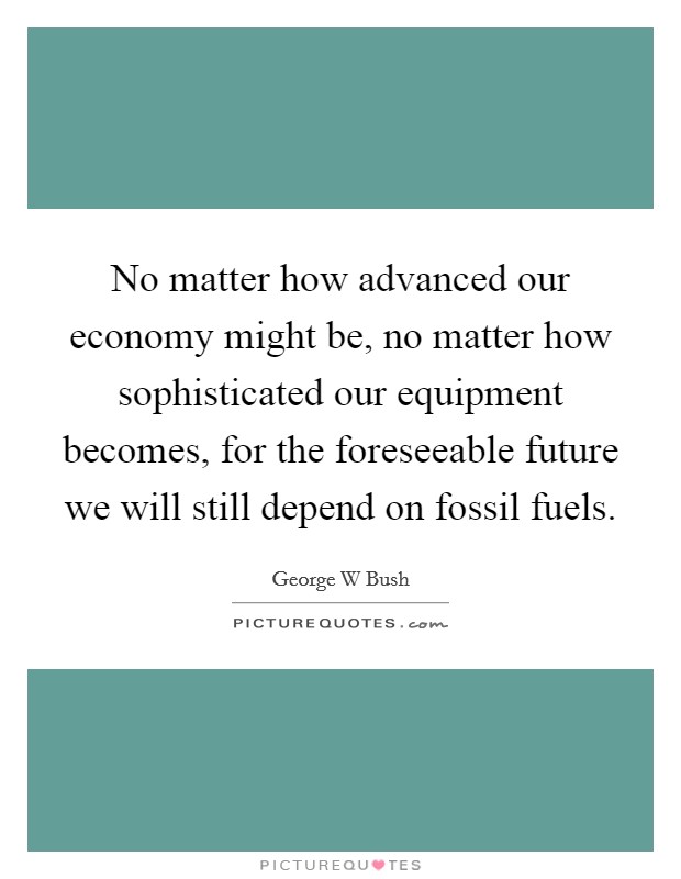 No matter how advanced our economy might be, no matter how sophisticated our equipment becomes, for the foreseeable future we will still depend on fossil fuels. Picture Quote #1