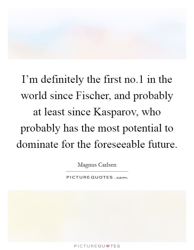 I'm definitely the first no.1 in the world since Fischer, and probably at least since Kasparov, who probably has the most potential to dominate for the foreseeable future. Picture Quote #1