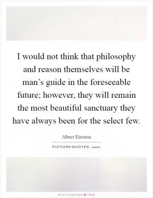 I would not think that philosophy and reason themselves will be man’s guide in the foreseeable future; however, they will remain the most beautiful sanctuary they have always been for the select few Picture Quote #1