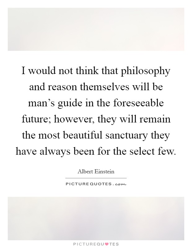 I would not think that philosophy and reason themselves will be man's guide in the foreseeable future; however, they will remain the most beautiful sanctuary they have always been for the select few. Picture Quote #1