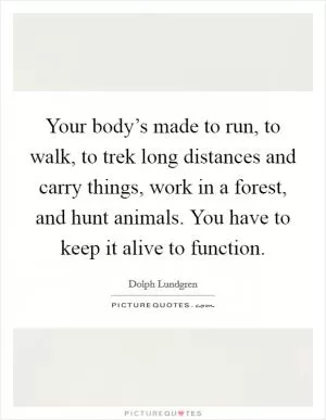 Your body’s made to run, to walk, to trek long distances and carry things, work in a forest, and hunt animals. You have to keep it alive to function Picture Quote #1
