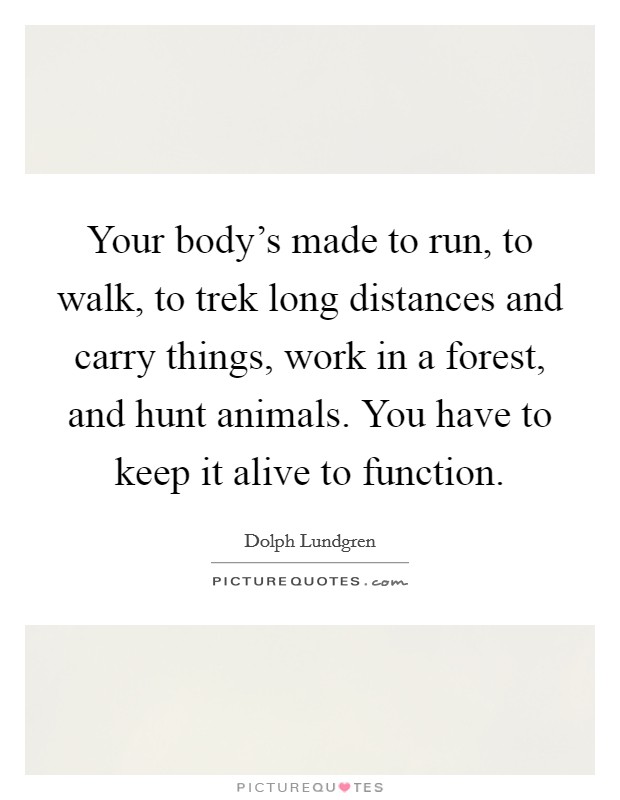 Your body's made to run, to walk, to trek long distances and carry things, work in a forest, and hunt animals. You have to keep it alive to function. Picture Quote #1