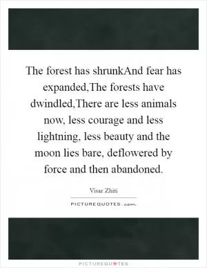 The forest has shrunkAnd fear has expanded,The forests have dwindled,There are less animals now, less courage and less lightning, less beauty and the moon lies bare, deflowered by force and then abandoned Picture Quote #1