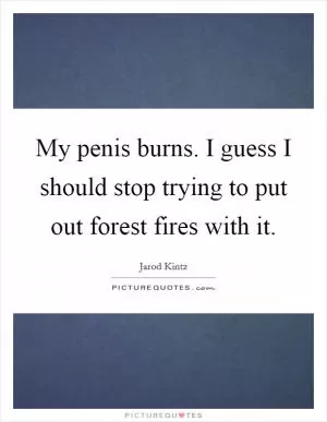 My penis burns. I guess I should stop trying to put out forest fires with it Picture Quote #1