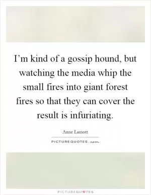 I’m kind of a gossip hound, but watching the media whip the small fires into giant forest fires so that they can cover the result is infuriating Picture Quote #1