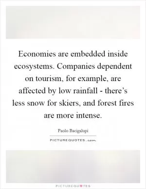 Economies are embedded inside ecosystems. Companies dependent on tourism, for example, are affected by low rainfall - there’s less snow for skiers, and forest fires are more intense Picture Quote #1