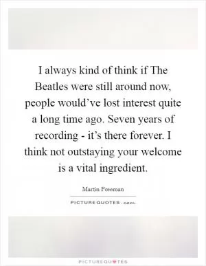 I always kind of think if The Beatles were still around now, people would’ve lost interest quite a long time ago. Seven years of recording - it’s there forever. I think not outstaying your welcome is a vital ingredient Picture Quote #1
