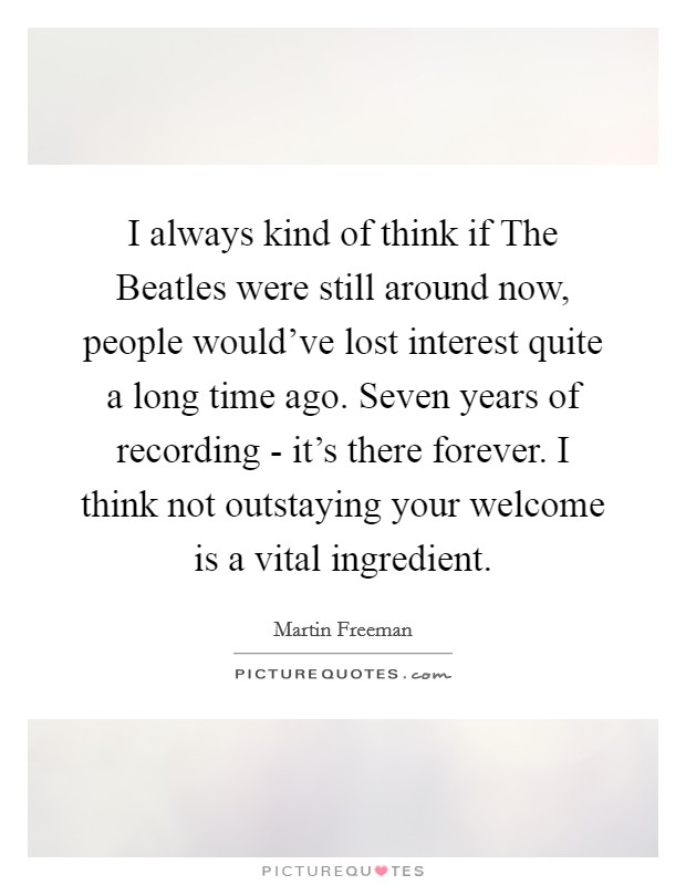 I always kind of think if The Beatles were still around now, people would've lost interest quite a long time ago. Seven years of recording - it's there forever. I think not outstaying your welcome is a vital ingredient. Picture Quote #1