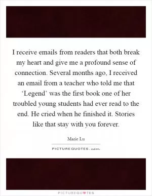 I receive emails from readers that both break my heart and give me a profound sense of connection. Several months ago, I received an email from a teacher who told me that ‘Legend’ was the first book one of her troubled young students had ever read to the end. He cried when he finished it. Stories like that stay with you forever Picture Quote #1