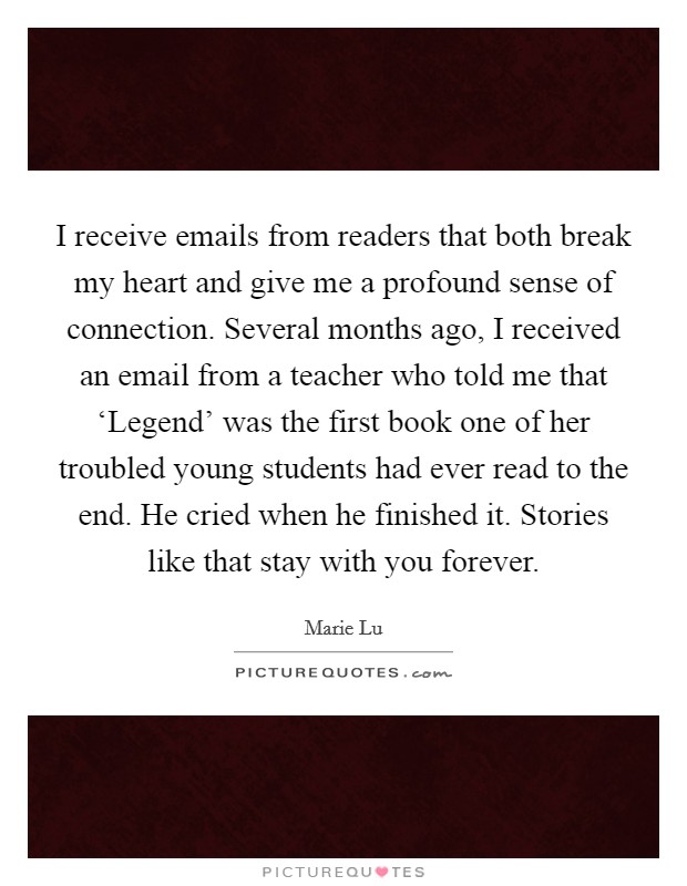 I receive emails from readers that both break my heart and give me a profound sense of connection. Several months ago, I received an email from a teacher who told me that ‘Legend' was the first book one of her troubled young students had ever read to the end. He cried when he finished it. Stories like that stay with you forever. Picture Quote #1