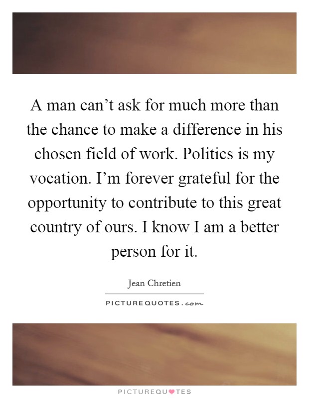 A man can't ask for much more than the chance to make a difference in his chosen field of work. Politics is my vocation. I'm forever grateful for the opportunity to contribute to this great country of ours. I know I am a better person for it. Picture Quote #1