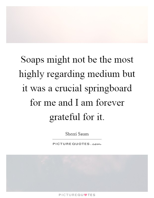 Soaps might not be the most highly regarding medium but it was a crucial springboard for me and I am forever grateful for it. Picture Quote #1