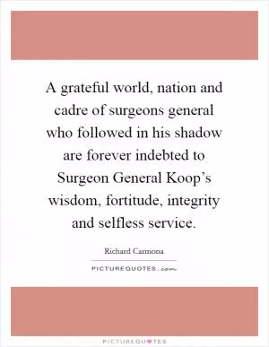 A grateful world, nation and cadre of surgeons general who followed in his shadow are forever indebted to Surgeon General Koop’s wisdom, fortitude, integrity and selfless service Picture Quote #1