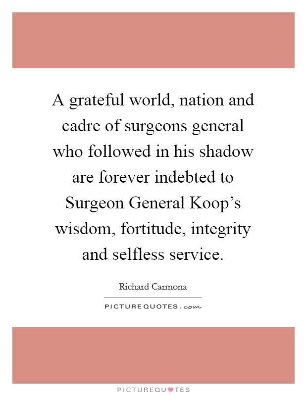 A grateful world, nation and cadre of surgeons general who followed in his shadow are forever indebted to Surgeon General Koop's wisdom, fortitude, integrity and selfless service. Picture Quote #1