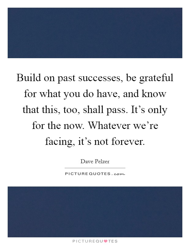 Build on past successes, be grateful for what you do have, and know that this, too, shall pass. It's only for the now. Whatever we're facing, it's not forever. Picture Quote #1
