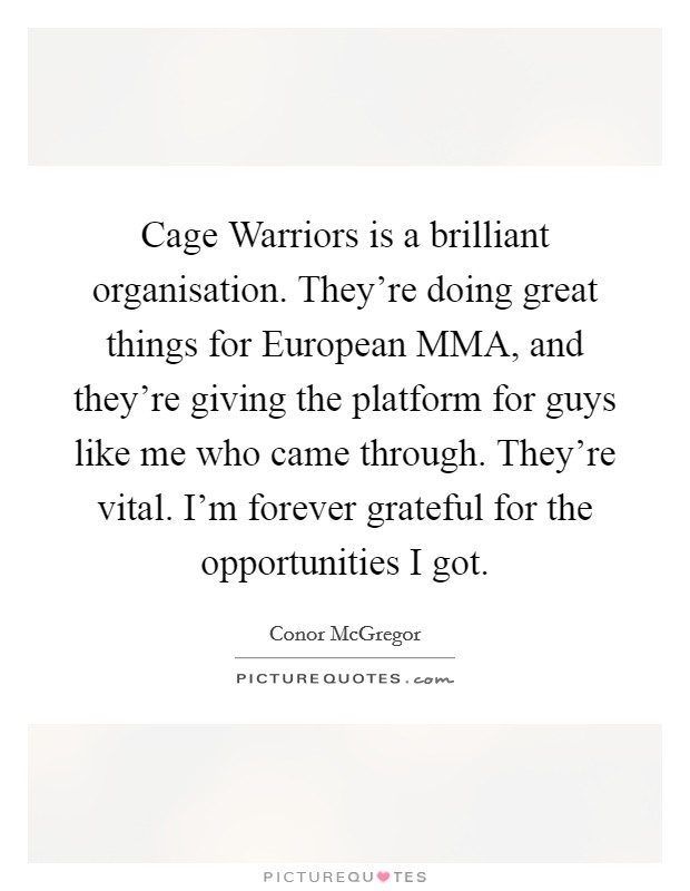Cage Warriors is a brilliant organisation. They're doing great things for European MMA, and they're giving the platform for guys like me who came through. They're vital. I'm forever grateful for the opportunities I got. Picture Quote #1