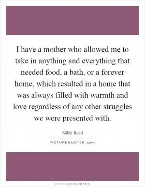 I have a mother who allowed me to take in anything and everything that needed food, a bath, or a forever home, which resulted in a home that was always filled with warmth and love regardless of any other struggles we were presented with Picture Quote #1