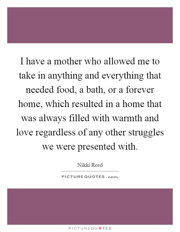 I have a mother who allowed me to take in anything and everything that needed food, a bath, or a forever home, which resulted in a home that was always filled with warmth and love regardless of any other struggles we were presented with. Picture Quote #1