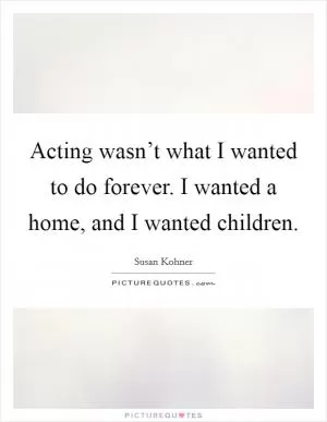 Acting wasn’t what I wanted to do forever. I wanted a home, and I wanted children Picture Quote #1