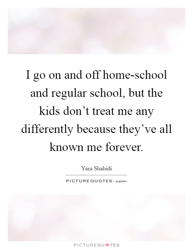 I go on and off home-school and regular school, but the kids don't treat me any differently because they've all known me forever. Picture Quote #1