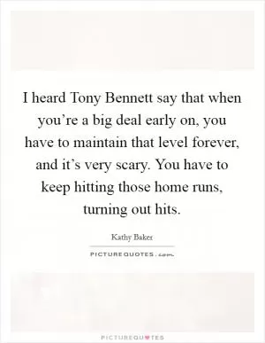 I heard Tony Bennett say that when you’re a big deal early on, you have to maintain that level forever, and it’s very scary. You have to keep hitting those home runs, turning out hits Picture Quote #1
