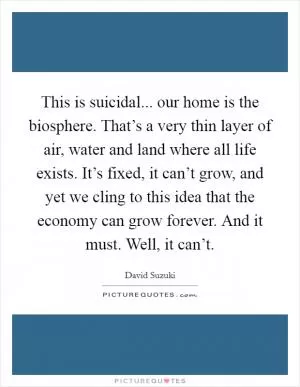 This is suicidal... our home is the biosphere. That’s a very thin layer of air, water and land where all life exists. It’s fixed, it can’t grow, and yet we cling to this idea that the economy can grow forever. And it must. Well, it can’t Picture Quote #1